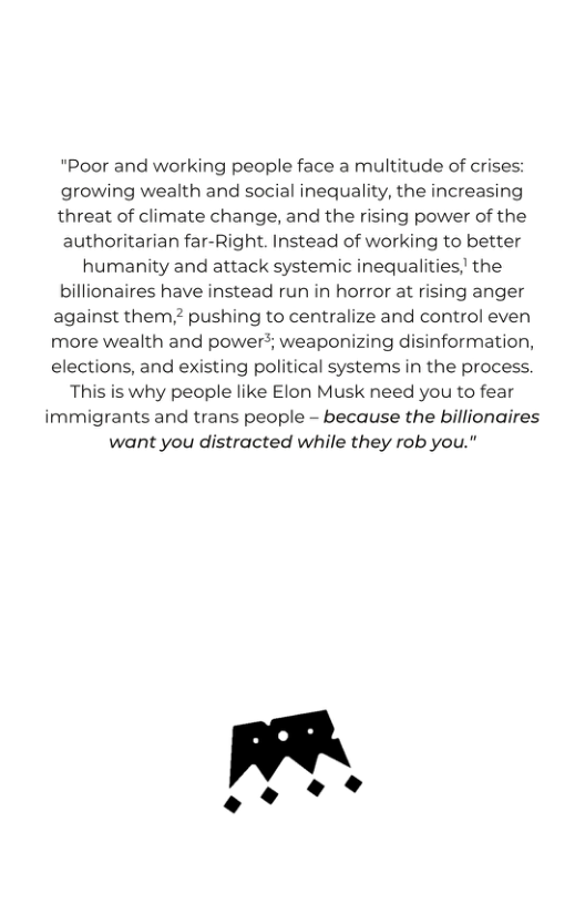 "Poor and working people face a multitude of crises: growing wealth and social inequality, the increasing threat of climate change, and the rising power of the authoritarian far-Right. Instead of working to better humanity and attack systemic inequalities,’ the billionaires have instead run in horror at rising anger against them,? pushing to centralize and control even more wealth and power?; weaponizing disinformation, elections, and existing political systems in the process. This is why people like Elon Musk need you to fear immigrants and trans people - because the billionaires want you distracted while they rob you." 